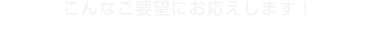 こんなご要望にお応えします！