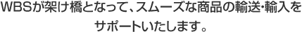 WBSが架け橋となって、スムーズな商品の輸送・輸入をサポートいたします。