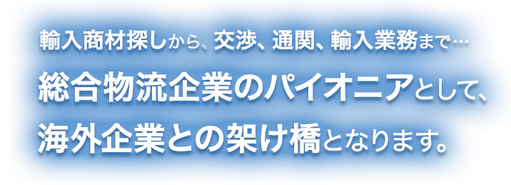 輸入商材探しから、交渉、通関、輸入業務まで…総合物流企業のパイオニアとして、海外企業との架け橋となります。